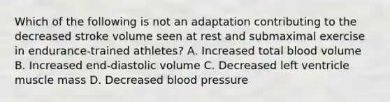 Which of the following is not an adaptation contributing to the decreased stroke volume seen at rest and submaximal exercise in endurance-trained athletes? A. Increased total blood volume B. Increased end-diastolic volume C. Decreased left ventricle muscle mass D. Decreased blood pressure