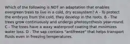 Which of the following is NOT an adaptation that enables evergreen trees to live in a cold, dry ecosystem? A - To protect the embryos from the cold, they develop in the roots. B - The trees grow continuously and undergo photosynthesis year-round. C - The trees have a waxy waterproof coating that minimizes water loss. D - The sap contains "antifreeze" that helps transport fluids even in freezing temperatures.