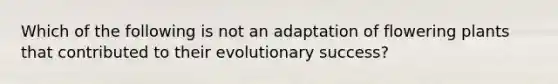 Which of the following is not an adaptation of flowering plants that contributed to their evolutionary success?