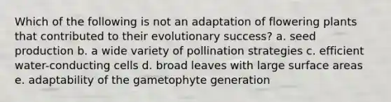 Which of the following is not an adaptation of flowering plants that contributed to their evolutionary success? a. seed production b. a wide variety of pollination strategies c. efficient water-conducting cells d. broad leaves with large surface areas e. adaptability of the gametophyte generation