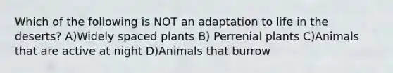 Which of the following is NOT an adaptation to life in the deserts? A)Widely spaced plants B) Perrenial plants C)Animals that are active at night D)Animals that burrow