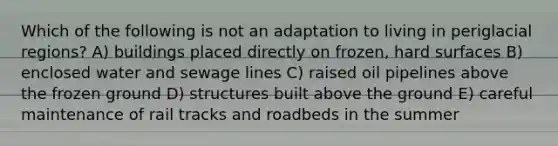 Which of the following is not an adaptation to living in periglacial regions? A) buildings placed directly on frozen, hard surfaces B) enclosed water and sewage lines C) raised oil pipelines above the frozen ground D) structures built above the ground E) careful maintenance of rail tracks and roadbeds in the summer