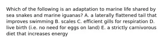 Which of the following is an adaptation to marine life shared by sea snakes and marine iguanas? A. a laterally flattened tail that improves swimming B. scales C. efficient gills for respiration D. live birth (i.e. no need for eggs on land) E. a strictly carnivorous diet that increases energy