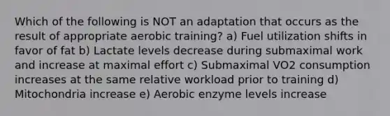 Which of the following is NOT an adaptation that occurs as the result of appropriate aerobic training? a) Fuel utilization shifts in favor of fat b) Lactate levels decrease during submaximal work and increase at maximal effort c) Submaximal VO2 consumption increases at the same relative workload prior to training d) Mitochondria increase e) Aerobic enzyme levels increase