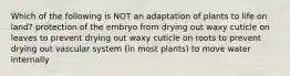 Which of the following is NOT an adaptation of plants to life on land? protection of the embryo from drying out waxy cuticle on leaves to prevent drying out waxy cuticle on roots to prevent drying out vascular system (in most plants) to move water internally