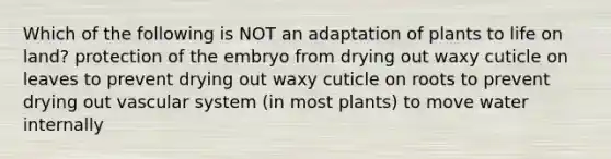 Which of the following is NOT an adaptation of plants to life on land? protection of the embryo from drying out waxy cuticle on leaves to prevent drying out waxy cuticle on roots to prevent drying out vascular system (in most plants) to move water internally