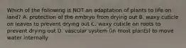 Which of the following is NOT an adaptation of plants to life on land? A. protection of the embryo from drying out B. waxy cuticle on leaves to prevent drying out C. waxy cuticle on roots to prevent drying out D. vascular system (in most plants) to move water internally