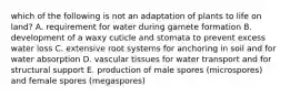 which of the following is not an adaptation of plants to life on land? A. requirement for water during gamete formation B. development of a waxy cuticle and stomata to prevent excess water loss C. extensive root systems for anchoring in soil and for water absorption D. vascular tissues for water transport and for structural support E. production of male spores (microspores) and female spores (megaspores)