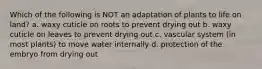 Which of the following is NOT an adaptation of plants to life on land? a. waxy cuticle on roots to prevent drying out b. waxy cuticle on leaves to prevent drying out c. vascular system (in most plants) to move water internally d. protection of the embryo from drying out