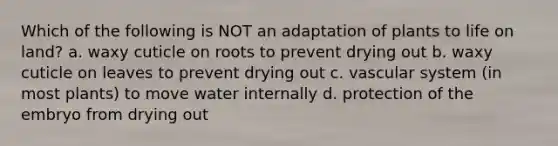 Which of the following is NOT an adaptation of plants to life on land? a. waxy cuticle on roots to prevent drying out b. waxy cuticle on leaves to prevent drying out c. vascular system (in most plants) to move water internally d. protection of the embryo from drying out