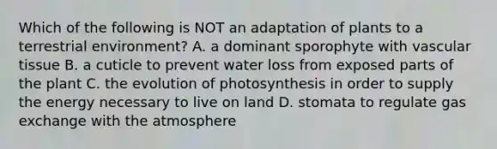 Which of the following is NOT an adaptation of plants to a terrestrial environment? A. a dominant sporophyte with vascular tissue B. a cuticle to prevent water loss from exposed parts of the plant C. the evolution of photosynthesis in order to supply the energy necessary to live on land D. stomata to regulate gas exchange with the atmosphere