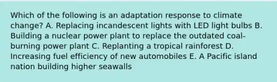 Which of the following is an adaptation response to climate change? A. Replacing incandescent lights with LED light bulbs B. Building a nuclear power plant to replace the outdated coal-burning power plant C. Replanting a tropical rainforest D. Increasing fuel efficiency of new automobiles E. A Pacific island nation building higher seawalls