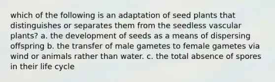 which of the following is an adaptation of seed plants that distinguishes or separates them from the seedless <a href='https://www.questionai.com/knowledge/kbaUXKuBoK-vascular-plants' class='anchor-knowledge'>vascular plants</a>? a. the development of seeds as a means of dispersing offspring b. the transfer of male gametes to female gametes via wind or animals rather than water. c. the total absence of spores in their life cycle