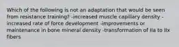 Which of the following is not an adaptation that would be seen from resistance training? -increased muscle capillary density -increased rate of force development -improvements or maintenance in bone mineral density -transformation of IIa to IIx fibers