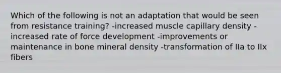 Which of the following is not an adaptation that would be seen from resistance training? -increased muscle capillary density -increased rate of force development -improvements or maintenance in bone mineral density -transformation of IIa to IIx fibers