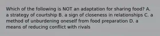 Which of the following is NOT an adaptation for sharing food? A. a strategy of courtship B. a sign of closeness in relationships C. a method of unburdening oneself from food preparation D. a means of reducing conflict with rivals