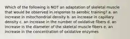 Which of the following is NOT an adaptation of skeletal muscle that would be observed in response to aerobic training? a. an increase in mitochondrial density b. an increase in capillary density c. an increase in the number of oxidative fibers d. an increase in the diameter of the skeletal muscle fibers e. an increase in the concentration of oxidative enzymes