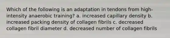 Which of the following is an adaptation in tendons from high-intensity anaerobic training? a. increased capillary density b. increased packing density of collagen fibrils c. decreased collagen fibril diameter d. decreased number of collagen fibrils