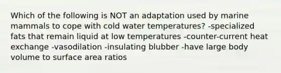 Which of the following is NOT an adaptation used by marine mammals to cope with cold water temperatures? -specialized fats that remain liquid at low temperatures -counter-current heat exchange -vasodilation -insulating blubber -have large body volume to surface area ratios