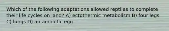 Which of the following adaptations allowed reptiles to complete their life cycles on land? A) ectothermic metabolism B) four legs C) lungs D) an amniotic egg