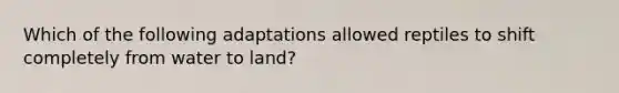 Which of the following adaptations allowed reptiles to shift completely from water to land?