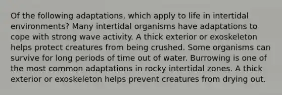 Of the following adaptations, which apply to life in intertidal environments? Many intertidal organisms have adaptations to cope with strong wave activity. A thick exterior or exoskeleton helps protect creatures from being crushed. Some organisms can survive for long periods of time out of water. Burrowing is one of the most common adaptations in rocky intertidal zones. A thick exterior or exoskeleton helps prevent creatures from drying out.