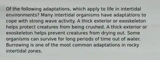 Of the following adaptations, which apply to life in intertidal environments? Many intertidal organisms have adaptations to cope with strong wave activity. A thick exterior or exoskeleton helps protect creatures from being crushed. A thick exterior or exoskeleton helps prevent creatures from drying out. Some organisms can survive for long periods of time out of water. Burrowing is one of the most common adaptations in rocky intertidal zones.