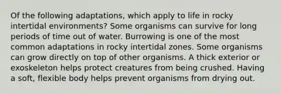 Of the following adaptations, which apply to life in rocky intertidal environments? Some organisms can survive for long periods of time out of water. Burrowing is one of the most common adaptations in rocky intertidal zones. Some organisms can grow directly on top of other organisms. A thick exterior or exoskeleton helps protect creatures from being crushed. Having a soft, flexible body helps prevent organisms from drying out.