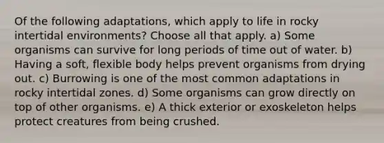 Of the following adaptations, which apply to life in rocky intertidal environments? Choose all that apply. a) Some organisms can survive for long periods of time out of water. b) Having a soft, flexible body helps prevent organisms from drying out. c) Burrowing is one of the most common adaptations in rocky intertidal zones. d) Some organisms can grow directly on top of other organisms. e) A thick exterior or exoskeleton helps protect creatures from being crushed.