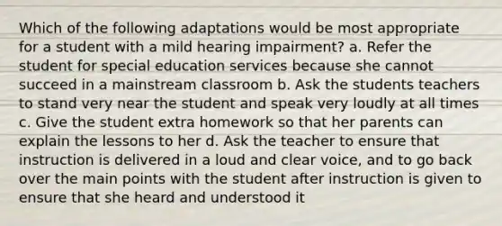 Which of the following adaptations would be most appropriate for a student with a mild hearing impairment? a. Refer the student for special education services because she cannot succeed in a mainstream classroom b. Ask the students teachers to stand very near the student and speak very loudly at all times c. Give the student extra homework so that her parents can explain the lessons to her d. Ask the teacher to ensure that instruction is delivered in a loud and clear voice, and to go back over the main points with the student after instruction is given to ensure that she heard and understood it