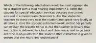 Which of the following adaptations would be most appropriate for a student with a mild hearing impairment? a. Refer the student for special education services because she cannot succeed in a mainstream classroom b. Ask the studentss teachers to stand very near the student and speak very loudly at all times c. Give the student extra homework so that her parents can explain the lessons to her d. Ask the teacher to ensure that instruction is delivered in a loud and clear voice, and to go back over the main points with the student after instruction is given to ensure that she heard and understood it