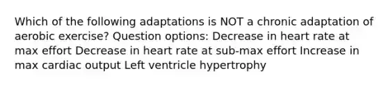 Which of the following adaptations is NOT a chronic adaptation of aerobic exercise? Question options: Decrease in heart rate at max effort Decrease in heart rate at sub-max effort Increase in max cardiac output Left ventricle hypertrophy