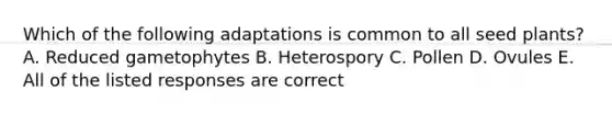 Which of the following adaptations is common to all seed plants? A. Reduced gametophytes B. Heterospory C. Pollen D. Ovules E. All of the listed responses are correct