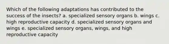 Which of the following adaptations has contributed to the success of the insects? a. specialized sensory organs b. wings c. high reproductive capacity d. specialized sensory organs and wings e. specialized sensory organs, wings, and high reproductive capacity