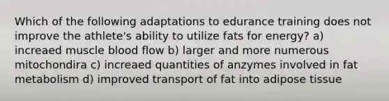 Which of the following adaptations to edurance training does not improve the athlete's ability to utilize fats for energy? a) increaed muscle blood flow b) larger and more numerous mitochondira c) increaed quantities of anzymes involved in fat metabolism d) improved transport of fat into adipose tissue