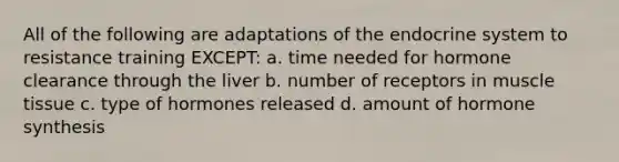 All of the following are adaptations of the endocrine system to resistance training EXCEPT: a. time needed for hormone clearance through the liver b. number of receptors in muscle tissue c. type of hormones released d. amount of hormone synthesis