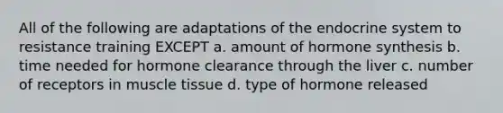 All of the following are adaptations of the endocrine system to resistance training EXCEPT a. amount of hormone synthesis b. time needed for hormone clearance through the liver c. number of receptors in muscle tissue d. type of hormone released