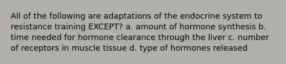 All of the following are adaptations of the endocrine system to resistance training EXCEPT? a. amount of hormone synthesis b. time needed for hormone clearance through the liver c. number of receptors in muscle tissue d. type of hormones released