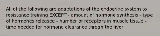 All of the following are adaptations of the endocrine system to resistance training EXCEPT - amount of hormone synthesis - type of hormones released - number of receptors in muscle tissue - time needed for hormone clearance throgh the liver