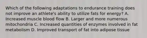 Which of the following adaptations to endurance training does not improve an athlete's ability to utilize fats for energy? A. Increased muscle blood flow B. Larger and more numerous mitochondria C. Increased quantities of enzymes involved in fat metabolism D. Improved transport of fat into adipose tissue