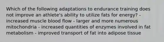 Which of the following adaptations to endurance training does not improve an athlete's ability to utilize fats for energy? - increased muscle blood flow - larger and more numerous mitochondria - increased quantities of enzymes involved in fat metabolism - improved transport of fat into adipose tissue