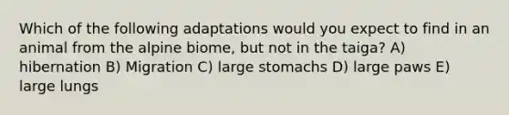 Which of the following adaptations would you expect to find in an animal from the alpine biome, but not in the taiga? A) hibernation B) Migration C) large stomachs D) large paws E) large lungs