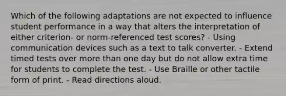 Which of the following adaptations are not expected to influence student performance in a way that alters the interpretation of either criterion- or norm-referenced test scores? - Using communication devices such as a text to talk converter. - Extend timed tests over more than one day but do not allow extra time for students to complete the test. - Use Braille or other tactile form of print. - Read directions aloud.