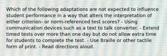 Which of the following adaptations are not expected to influence student performance in a way that alters the interpretation of either criterion- or norm-referenced test scores? - Using communication devices such as a text to talk converter. - Extend timed tests over more than one day but do not allow extra time for students to complete the test. - Use Braille or other tactile form of print. - Read directions aloud.