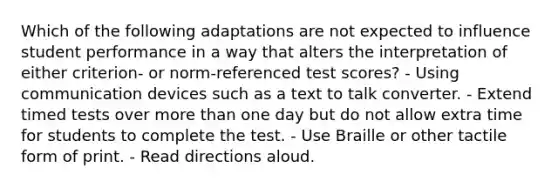 Which of the following adaptations are not expected to influence student performance in a way that alters the interpretation of either criterion- or norm-referenced test scores? - Using communication devices such as a text to talk converter. - Extend timed tests over more than one day but do not allow extra time for students to complete the test. - Use Braille or other tactile form of print. - Read directions aloud.