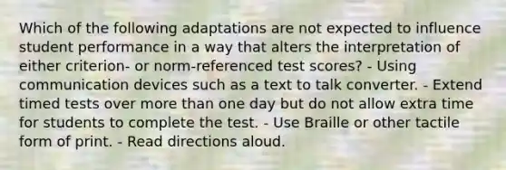 Which of the following adaptations are not expected to influence student performance in a way that alters the interpretation of either criterion- or norm-referenced test scores? - Using communication devices such as a text to talk converter. - Extend timed tests over more than one day but do not allow extra time for students to complete the test. - Use Braille or other tactile form of print. - Read directions aloud.