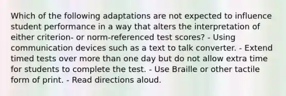 Which of the following adaptations are not expected to influence student performance in a way that alters the interpretation of either criterion- or norm-referenced test scores? - Using communication devices such as a text to talk converter. - Extend timed tests over more than one day but do not allow extra time for students to complete the test. - Use Braille or other tactile form of print. - Read directions aloud.