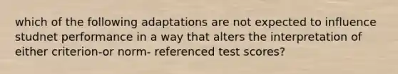 which of the following adaptations are not expected to influence studnet performance in a way that alters the interpretation of either criterion-or norm- referenced test scores?