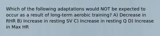 Which of the following adaptations would NOT be expected to occur as a result of long-term aerobic training? A) Decrease in RHR B) Increase in resting SV C) Increase in resting Q D) Increase in Max HR