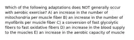 Which of the following adaptations does NOT generally occur with aerobic exercise? A) an increase in the number of mitochondria per muscle fiber B) an increase in the number of myofibrils per muscle fiber C) a conversion of fast glycolytic fibers to fast oxidative fibers D) an increase in the blood supply to the muscles E) an increase in the aerobic capacity of muscle